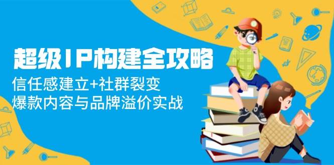 超级IP构建全攻略：信任感建立+社群裂变，爆款内容与品牌溢价实战-AI创作学习-提示词应用-短视频玩法唐辛AI创作学习网
