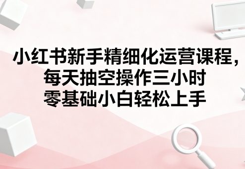 小红书新手精细化运营课程！每天抽空操作三小时，零基础小白也能轻松上手，慢慢搞变现！-AI创作学习-提示词应用-短视频玩法唐辛AI创作学习网